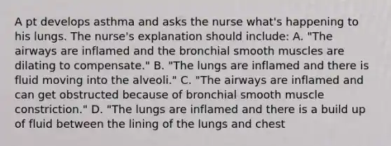 A pt develops asthma and asks the nurse what's happening to his lungs. The nurse's explanation should include: A. "The airways are inflamed and the bronchial smooth muscles are dilating to compensate." B. "The lungs are inflamed and there is fluid moving into the alveoli." C. "The airways are inflamed and can get obstructed because of bronchial smooth muscle constriction." D. "The lungs are inflamed and there is a build up of fluid between the lining of the lungs and chest