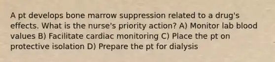 A pt develops bone marrow suppression related to a drug's effects. What is the nurse's priority action? A) Monitor lab blood values B) Facilitate cardiac monitoring C) Place the pt on protective isolation D) Prepare the pt for dialysis