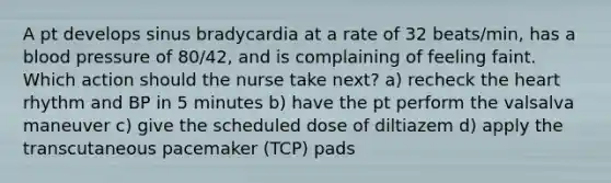 A pt develops sinus bradycardia at a rate of 32 beats/min, has a blood pressure of 80/42, and is complaining of feeling faint. Which action should the nurse take next? a) recheck the heart rhythm and BP in 5 minutes b) have the pt perform the valsalva maneuver c) give the scheduled dose of diltiazem d) apply the transcutaneous pacemaker (TCP) pads