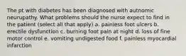 The pt with diabetes has been diagnosed with autnomic neurupathy. What problems should the nurse expect to find in the patient (select all that apply) a. painless foot ulcers b. erectile dysfunction c. burning foot pain at night d. loss of fine motor control e. vomiting undigested food f. painless myocardial infarction