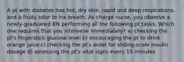 A pt with diabetes has hot, dry skin, rapid and deep respirations, and a fruity odor to his breath. As charge nurse, you observe a newly-graduated RN performing all the following pt tasks. Which one requires that you intervene immediately? a) checking the pt's fingerstick glucose level b) encouraging the pt to drink orange juice c) checking the pt's order for sliding-scale insulin dosage d) assessing the pt's vital signs every 15 minutes