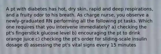 A pt with diabetes has hot, dry skin, rapid and deep respirations, and a fruity odor to his breath. As charge nurse, you observe a newly-graduated RN performing all the following pt tasks. Which one requires that you intervene immediately? a) checking the pt's fingerstick glucose level b) encouraging the pt to drink orange juice c) checking the pt's order for sliding-scale insulin dosage d) assessing the pt's vital signs every 15 minutes