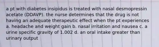 a pt with diabetes insipidus is treated with nasal desmopressin acetate (DDAVP). the nurse determines that the drug is not having an adequate therapeutic effect when the pt experiences a. headache and weight gain b. nasal irritation and nausea c. a urine specific gravity of 1.002 d. an oral intake greater than urinary output