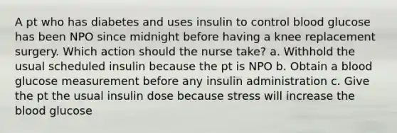 A pt who has diabetes and uses insulin to control blood glucose has been NPO since midnight before having a knee replacement surgery. Which action should the nurse take? a. Withhold the usual scheduled insulin because the pt is NPO b. Obtain a blood glucose measurement before any insulin administration c. Give the pt the usual insulin dose because stress will increase the blood glucose