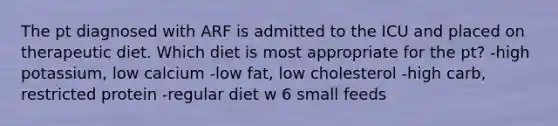 The pt diagnosed with ARF is admitted to the ICU and placed on therapeutic diet. Which diet is most appropriate for the pt? -high potassium, low calcium -low fat, low cholesterol -high carb, restricted protein -regular diet w 6 small feeds