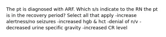 The pt is diagnosed with ARF. Which s/s indicate to the RN the pt is in the recovery period? Select all that apply -increase alertness/no seizures -increased hgb & hct -denial of n/v -decreased urine specific gravity -increased CR level