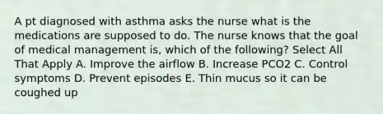 A pt diagnosed with asthma asks the nurse what is the medications are supposed to do. The nurse knows that the goal of medical management is, which of the following? Select All That Apply A. Improve the airflow B. Increase PCO2 C. Control symptoms D. Prevent episodes E. Thin mucus so it can be coughed up