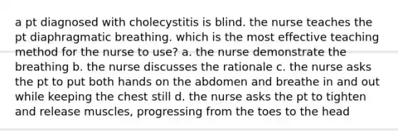 a pt diagnosed with cholecystitis is blind. the nurse teaches the pt diaphragmatic breathing. which is the most effective teaching method for the nurse to use? a. the nurse demonstrate the breathing b. the nurse discusses the rationale c. the nurse asks the pt to put both hands on the abdomen and breathe in and out while keeping the chest still d. the nurse asks the pt to tighten and release muscles, progressing from the toes to the head