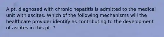 A pt. diagnosed with chronic hepatitis is admitted to the medical unit with ascites. Which of the following mechanisms will the healthcare provider identify as contributing to the development of ascites in this pt. ?