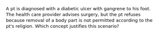 A pt is diagnosed with a diabetic ulcer with gangrene to his foot. The health care provider advises surgery, but the pt refuses because removal of a body part is not permitted according to the pt's religion. Which concept justifies this scenario?