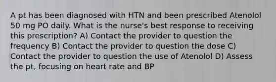 A pt has been diagnosed with HTN and been prescribed Atenolol 50 mg PO daily. What is the nurse's best response to receiving this prescription? A) Contact the provider to question the frequency B) Contact the provider to question the dose C) Contact the provider to question the use of Atenolol D) Assess the pt, focusing on heart rate and BP