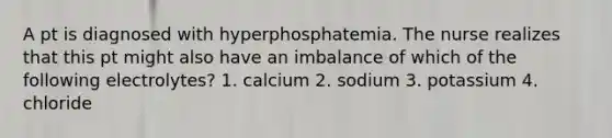 A pt is diagnosed with hyperphosphatemia. The nurse realizes that this pt might also have an imbalance of which of the following electrolytes? 1. calcium 2. sodium 3. potassium 4. chloride