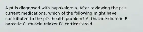 A pt is diagnosed with hypokalemia. After reviewing the pt's current medications, which of the following might have contributed to the pt's health problem? A. thiazide diuretic B. narcotic C. muscle relaxer D. corticosteroid