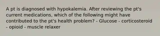 A pt is diagnosed with hypokalemia. After reviewing the pt's current medications, which of the following might have contributed to the pt's health problem? - Glucose - corticosteroid - opioid - muscle relaxer