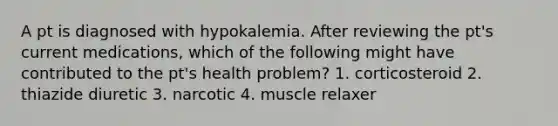 A pt is diagnosed with hypokalemia. After reviewing the pt's current medications, which of the following might have contributed to the pt's health problem? 1. corticosteroid 2. thiazide diuretic 3. narcotic 4. muscle relaxer