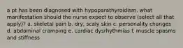 a pt has been diagnosed with hypoparathyroidism. what manifestation should the nurse expect to observe (select all that apply)? a. skeletal pain b. dry, scaly skin c. personality changes d. abdominal cramping e. cardiac dysrhythmias f. muscle spasms and stiffness