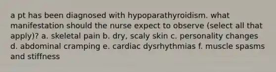 a pt has been diagnosed with hypoparathyroidism. what manifestation should the nurse expect to observe (select all that apply)? a. skeletal pain b. dry, scaly skin c. personality changes d. abdominal cramping e. cardiac dysrhythmias f. muscle spasms and stiffness