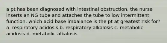 a pt has been diagnosed with intestinal obstruction. the nurse inserts an NG tube and attaches the tube to low intermittent function. which acid base imbalance is the pt at greatest risk for? a. respiratory acidosis b. respiratory alkalosis c. metabolic acidosis d. metabolic alkalosis