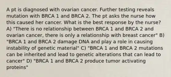 A pt is diagnosed with ovarian cancer. Further testing reveals mutation with BRCA 1 and BRCA 2. The pt asks the nurse how this caused her cancer. What is the best response by the nurse? A) "There is no relationship between BRCA 1 and BRCA 2 and ovarian cancer, there is only a relationship with breast cancer" B) "BRCA 1 and BRCA 2 damage DNA and play a role in causing instability of genetic material" C) "BRCA 1 and BRCA 2 mutations can be inherited and lead to genetic alterations that can lead to cancer" D) "BRCA 1 and BRCA 2 produce tumor activating proteins"