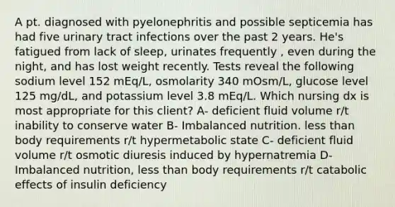 A pt. diagnosed with pyelonephritis and possible septicemia has had five urinary tract infections over the past 2 years. He's fatigued from lack of sleep, urinates frequently , even during the night, and has lost weight recently. Tests reveal the following sodium level 152 mEq/L, osmolarity 340 mOsm/L, glucose level 125 mg/dL, and potassium level 3.8 mEq/L. Which nursing dx is most appropriate for this client? A- deficient fluid volume r/t inability to conserve water B- Imbalanced nutrition. less than body requirements r/t hypermetabolic state C- deficient fluid volume r/t osmotic diuresis induced by hypernatremia D- Imbalanced nutrition, less than body requirements r/t catabolic effects of insulin deficiency