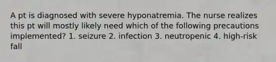 A pt is diagnosed with severe hyponatremia. The nurse realizes this pt will mostly likely need which of the following precautions implemented? 1. seizure 2. infection 3. neutropenic 4. high-risk fall