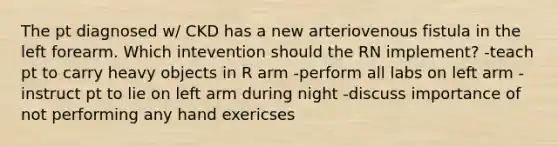 The pt diagnosed w/ CKD has a new arteriovenous fistula in the left forearm. Which intevention should the RN implement? -teach pt to carry heavy objects in R arm -perform all labs on left arm -instruct pt to lie on left arm during night -discuss importance of not performing any hand exericses