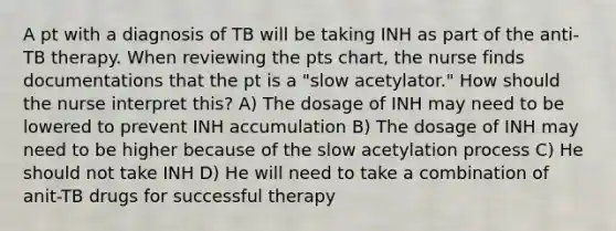 A pt with a diagnosis of TB will be taking INH as part of the anti-TB therapy. When reviewing the pts chart, the nurse finds documentations that the pt is a "slow acetylator." How should the nurse interpret this? A) The dosage of INH may need to be lowered to prevent INH accumulation B) The dosage of INH may need to be higher because of the slow acetylation process C) He should not take INH D) He will need to take a combination of anit-TB drugs for successful therapy