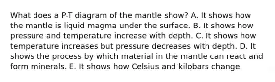 What does a P-T diagram of the mantle show? A. It shows how the mantle is liquid magma under the surface. B. It shows how pressure and temperature increase with depth. C. It shows how temperature increases but pressure decreases with depth. D. It shows the process by which material in the mantle can react and form minerals. E. It shows how Celsius and kilobars change.