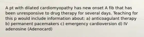 A pt with dilated cardiomyopathy has new onset A fib that has been unresponsive to drug therapy for several days. Teaching for this p would include information about: a) anticoagulant therapy b) permanent pacemakers c) emergency cardioversion d) IV adenosine (Adenocard)