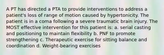 A PT has directed a PTA to provide interventions to address a patient's loss of range of motion caused by hypertonicity. The patient is in a coma following a severe traumatic brain injury. The MOST effective intervention for this patient is: a. serial casting and positioning to maintain flexibility b. PNF to promote strengthening c. Therapeutic exercise for sitting balance and coordination d. Weight-bearing exercises