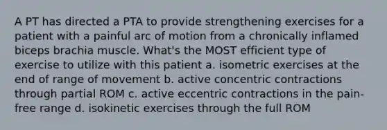 A PT has directed a PTA to provide strengthening exercises for a patient with a painful arc of motion from a chronically inflamed biceps brachia muscle. What's the MOST efficient type of exercise to utilize with this patient a. isometric exercises at the end of range of movement b. active concentric contractions through partial ROM c. active eccentric contractions in the pain-free range d. isokinetic exercises through the full ROM