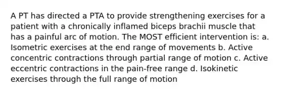 A PT has directed a PTA to provide strengthening exercises for a patient with a chronically inflamed biceps brachii muscle that has a painful arc of motion. The MOST efficient intervention is: a. Isometric exercises at the end range of movements b. Active concentric contractions through partial range of motion c. Active eccentric contractions in the pain-free range d. Isokinetic exercises through the full range of motion