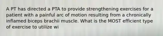 A PT has directed a PTA to provide strengthening exercises for a patient with a painful arc of motion resulting from a chronically inflamed biceps brachii muscle. What is the MOST efficient type of exercise to utilize wi