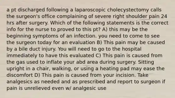 a pt discharged following a laparoscopic cholecystectomy calls the surgeon's office complaining of severe right shoulder pain 24 hrs after surgery. Which of the following statements is the correct info for the nurse to proved to this pt? A) this may be the beginning symptoms of an infection. you need to come to see the surgeon today for an evaluation B) This pain may be caused by a bile duct injury. You will need to go to the hospital immediately to have this evaluated C) This pain is caused from the gas used to inflate your abd area during surgery. Sitting upright in a chair, walking, or using a heating pad may ease the discomfort D) This pain is caused from your incision. Take analgesics as needed and as prescribed and report to surgeon if pain is unrelieved even w/ analgesic use