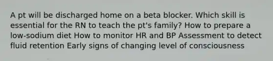 A pt will be discharged home on a beta blocker. Which skill is essential for the RN to teach the pt's family? How to prepare a low-sodium diet How to monitor HR and BP Assessment to detect fluid retention Early signs of changing level of consciousness