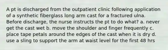 A pt is discharged from the outpatient clinic following application of a synthetic fiberglass long arm cast for a fractured ulna. Before discharge, the nurse instructs the pt to do what? a. never get the cast wet b. move the shoulder and finger frequently c. place tape petals around the edges of the cast when it is dry d. use a sling to support the arm at waist level for the first 48 hrs