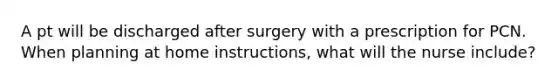 A pt will be discharged after surgery with a prescription for PCN. When planning at home instructions, what will the nurse include?