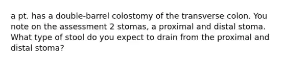 a pt. has a double-barrel colostomy of the transverse colon. You note on the assessment 2 stomas, a proximal and distal stoma. What type of stool do you expect to drain from the proximal and distal stoma?