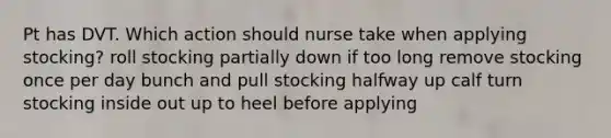 Pt has DVT. Which action should nurse take when applying stocking? roll stocking partially down if too long remove stocking once per day bunch and pull stocking halfway up calf turn stocking inside out up to heel before applying