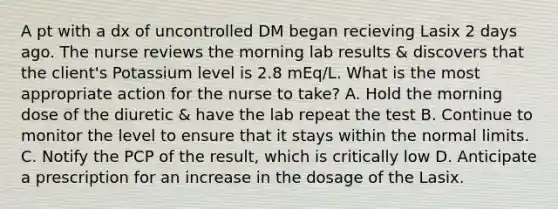 A pt with a dx of uncontrolled DM began recieving Lasix 2 days ago. The nurse reviews the morning lab results & discovers that the client's Potassium level is 2.8 mEq/L. What is the most appropriate action for the nurse to take? A. Hold the morning dose of the diuretic & have the lab repeat the test B. Continue to monitor the level to ensure that it stays within the normal limits. C. Notify the PCP of the result, which is critically low D. Anticipate a prescription for an increase in the dosage of the Lasix.