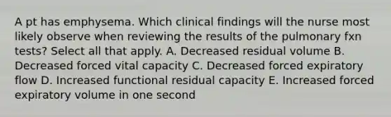 A pt has emphysema. Which clinical findings will the nurse most likely observe when reviewing the results of the pulmonary fxn tests? Select all that apply. A. Decreased residual volume B. Decreased forced vital capacity C. Decreased forced expiratory flow D. Increased functional residual capacity E. Increased forced expiratory volume in one second