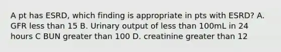 A pt has ESRD, which finding is appropriate in pts with ESRD? A. GFR less than 15 B. Urinary output of less than 100mL in 24 hours C BUN greater than 100 D. creatinine greater than 12