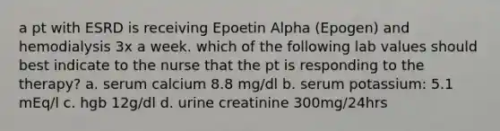 a pt with ESRD is receiving Epoetin Alpha (Epogen) and hemodialysis 3x a week. which of the following lab values should best indicate to the nurse that the pt is responding to the therapy? a. serum calcium 8.8 mg/dl b. serum potassium: 5.1 mEq/l c. hgb 12g/dl d. urine creatinine 300mg/24hrs