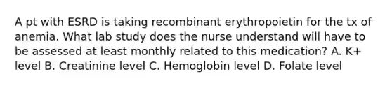 A pt with ESRD is taking recombinant erythropoietin for the tx of anemia. What lab study does the nurse understand will have to be assessed at least monthly related to this medication? A. K+ level B. Creatinine level C. Hemoglobin level D. Folate level