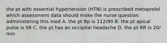 the pt with essential hypertension (HTN) is prescribed metoprolol which assessment data should make the nurse question administering this med A. the pt Bp is 112/90 B. the pt apical pulse is 56 C. the pt has an occipital headache D. the pt RR is 20/ min