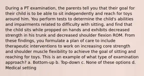 During a PT examination, the parents tell you that their goal for their child is to be able to sit independently and reach for toys around him. You perform tests to determine the child's abilities and impairments related to difficulty with sitting, and find that the child sits while propped on hands and exhibits decreased strength in his trunk and decreased shoulder flexion ROM. From these findings, you formulate a plan of care to include therapeutic interventions to work on increasing core strength and shoulder muscle flexibility to achieve the goal of sitting and reaching for toys. This is an example of what type of examination approach? a. Bottom-up b. Top-down c. None of these options d. Medical setting