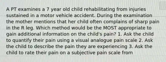 A PT examines a 7 year old child rehabilitating from injuries sustained in a motor vehicle accident. During the examination the mother mentions that her child often complains of sharp pain in the R leg. Which method would be the MOST appropriate to gain additional information on the child's pain? 1. Ask the child to quantify their pain using a visual analogue pain scale 2. Ask the child to describe the pain they are experiencing 3. Ask the child to rate their pain on a subjective pain scale from