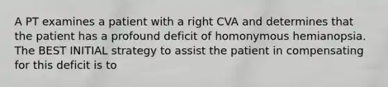 A PT examines a patient with a right CVA and determines that the patient has a profound deficit of homonymous hemianopsia. The BEST INITIAL strategy to assist the patient in compensating for this deficit is to