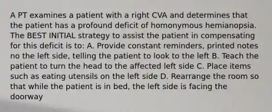 A PT examines a patient with a right CVA and determines that the patient has a profound deficit of homonymous hemianopsia. The BEST INITIAL strategy to assist the patient in compensating for this deficit is to: A. Provide constant reminders, printed notes no the left side, telling the patient to look to the left B. Teach the patient to turn the head to the affected left side C. Place items such as eating utensils on the left side D. Rearrange the room so that while the patient is in bed, the left side is facing the doorway