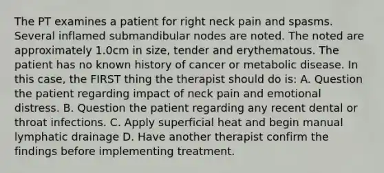 The PT examines a patient for right neck pain and spasms. Several inflamed submandibular nodes are noted. The noted are approximately 1.0cm in size, tender and erythematous. The patient has no known history of cancer or metabolic disease. In this case, the FIRST thing the therapist should do is: A. Question the patient regarding impact of neck pain and emotional distress. B. Question the patient regarding any recent dental or throat infections. C. Apply superficial heat and begin manual lymphatic drainage D. Have another therapist confirm the findings before implementing treatment.